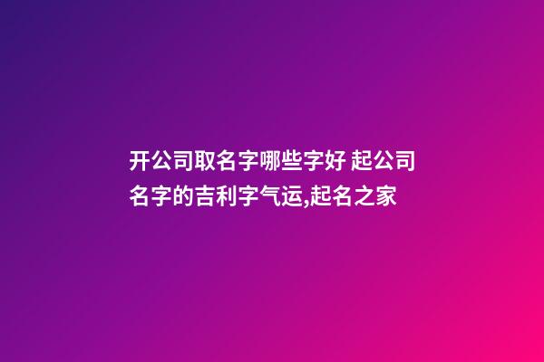 开公司取名字哪些字好 起公司名字的吉利字气运,起名之家-第1张-公司起名-玄机派